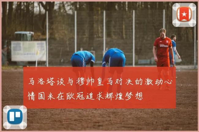 马洛塔谈与穆帅皇马对决的激动心情国米在欧冠追求辉煌梦想
