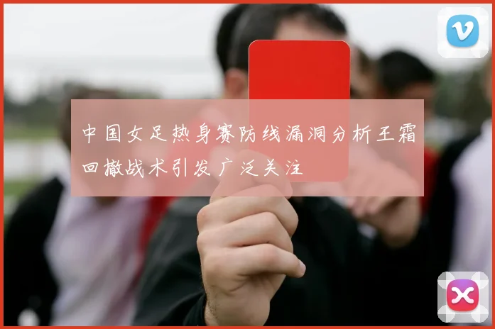 中国女足热身赛防线漏洞分析王霜回撤战术引发广泛关注