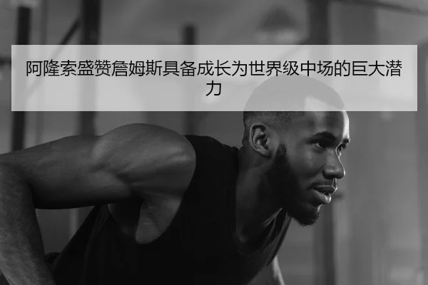 阿隆索盛赞詹姆斯具备成长为世界级中场的巨大潜力