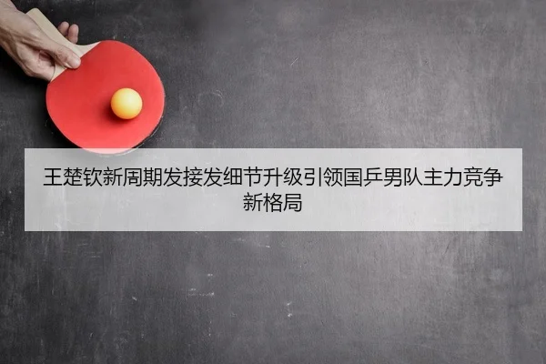 王楚钦新周期发接发细节升级引领国乒男队主力竞争新格局
